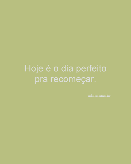 Hoje é o dia perfeito pra recomeçar.
