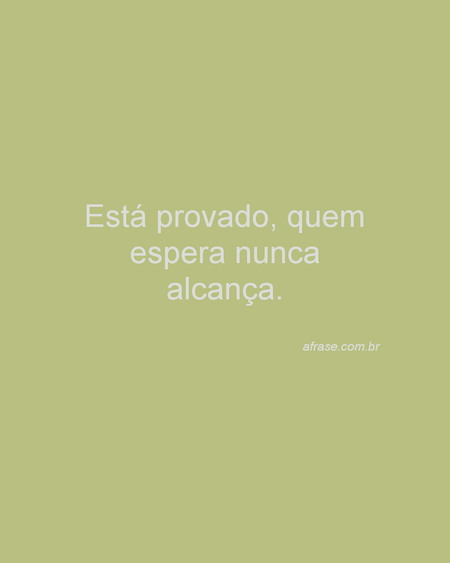 Está provado, quem espera nunca alcança.
